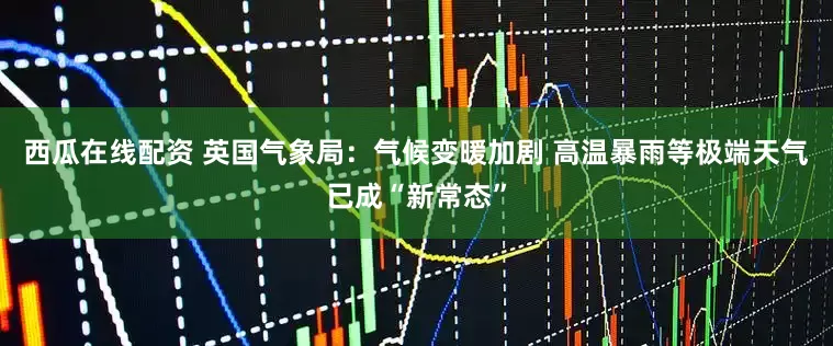 西瓜在线配资 英国气象局：气候变暖加剧 高温暴雨等极端天气已成“新常态”