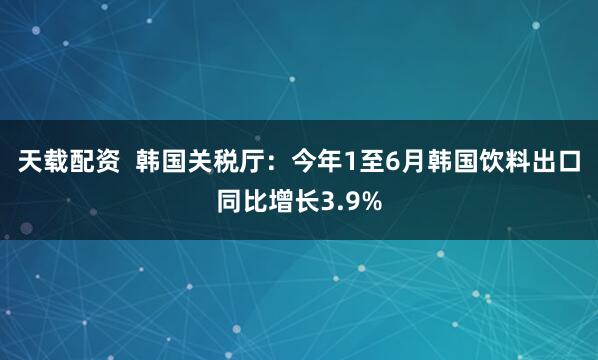 天载配资  韩国关税厅：今年1至6月韩国饮料出口同比增长3.9%