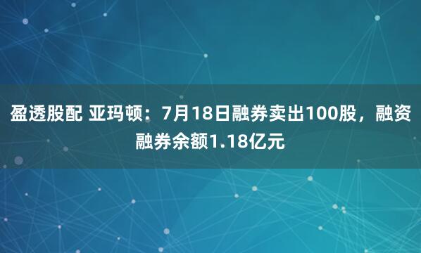 盈透股配 亚玛顿：7月18日融券卖出100股，融资融券余额1.18亿元