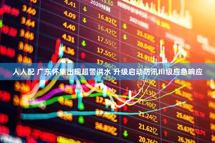 人人配 广东怀集出现超警洪水 升级启动防汛Ⅲ级应急响应