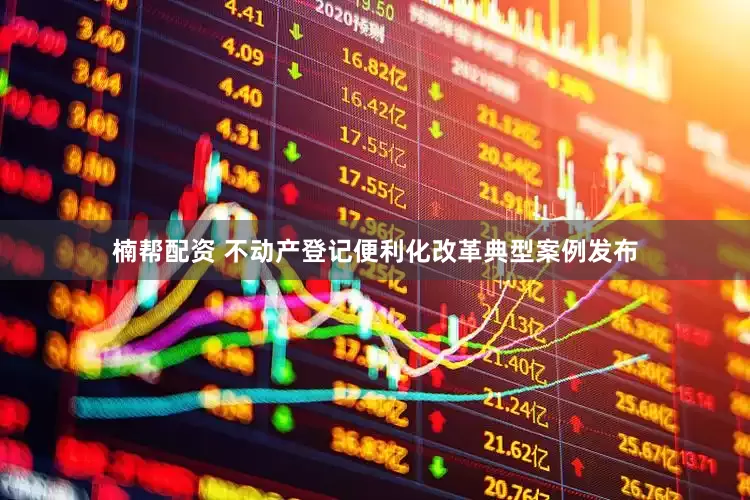 楠帮配资 不动产登记便利化改革典型案例发布