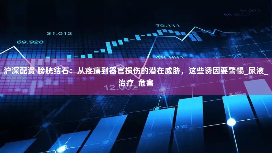 沪深配资 膀胱结石：从疼痛到器官损伤的潜在威胁，这些诱因要警惕_尿液_治疗_危害
