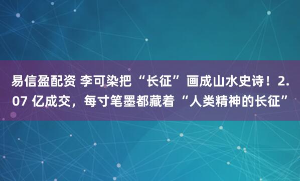 易信盈配资 李可染把 “长征” 画成山水史诗！2.07 亿成交，每寸笔墨都藏着 “人类精神的长征”