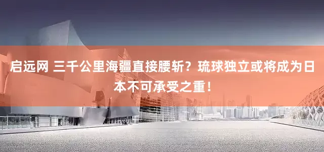 启远网 三千公里海疆直接腰斩？琉球独立或将成为日本不可承受之重！