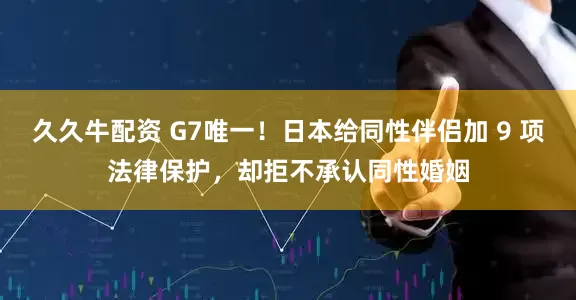 久久牛配资 G7唯一！日本给同性伴侣加 9 项法律保护，却拒不承认同性婚姻