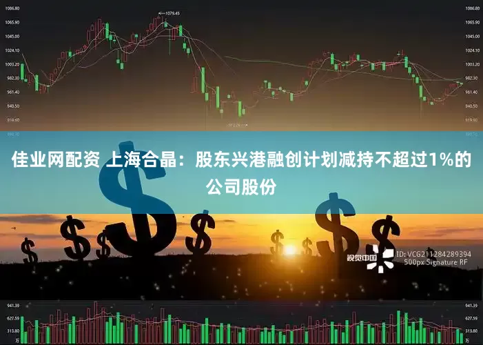 佳业网配资 上海合晶：股东兴港融创计划减持不超过1%的公司股份