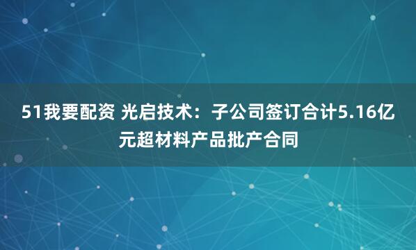 51我要配资 光启技术：子公司签订合计5.16亿元超材料产品批产合同