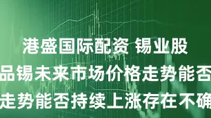 港盛国际配资 锡业股份：主产品锡未来市场价格走势能否持续上涨存在不确定性