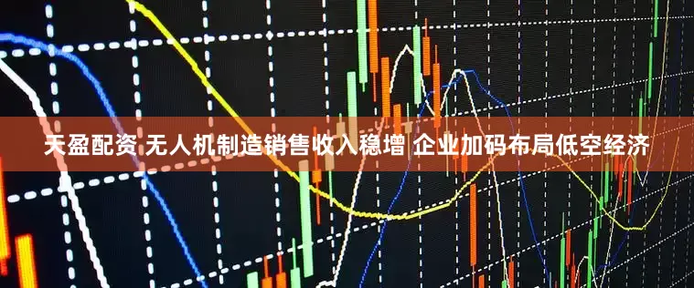 天盈配资 无人机制造销售收入稳增 企业加码布局低空经济