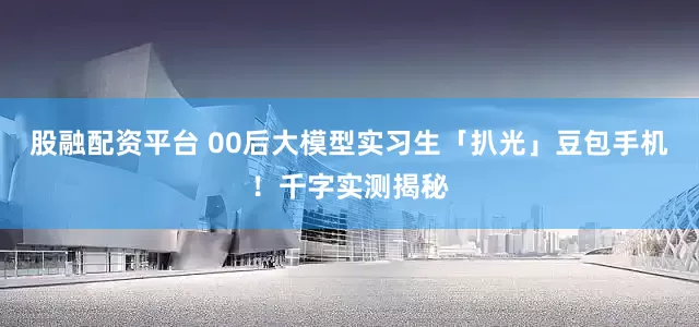 股融配资平台 00后大模型实习生「扒光」豆包手机！千字实测揭秘