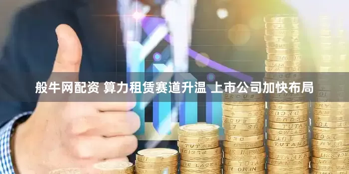 般牛网配资 算力租赁赛道升温 上市公司加快布局