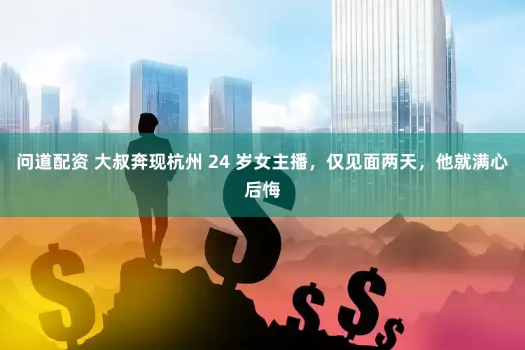 问道配资 大叔奔现杭州 24 岁女主播，仅见面两天，他就满心后悔