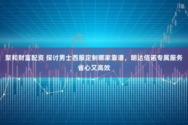 聚和财富配资 探讨男士西服定制哪家靠谱，朗达信诺专属服务省心又高效
