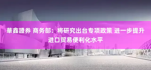 華鑫證券 商务部：将研究出台专项政策 进一步提升进口贸易便利化水平