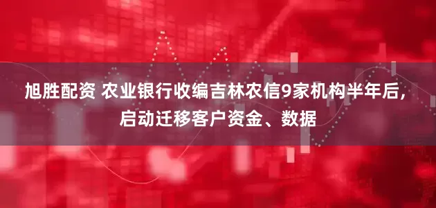 旭胜配资 农业银行收编吉林农信9家机构半年后, 启动迁移客户资金、数据