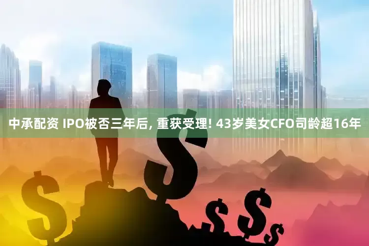 中承配资 IPO被否三年后, 重获受理! 43岁美女CFO司龄超16年